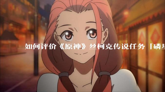 如何评价《原神》丝柯克传说任务「磷星之章」？